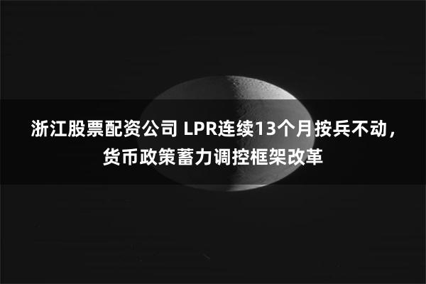 浙江股票配资公司 LPR连续13个月按兵不动，货币政策蓄力调控框架改革