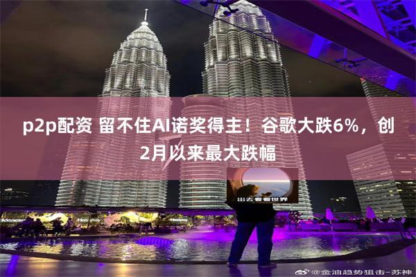 p2p配资 留不住AI诺奖得主！谷歌大跌6%，创2月以来最大跌幅