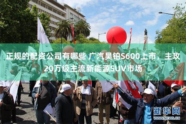 正规的配资公司有哪些 广汽昊铂S600上市，主攻20万级主流新能源SUV市场