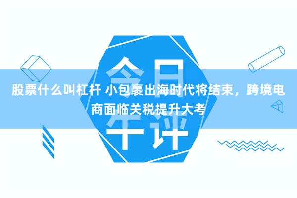 股票什么叫杠杆 小包裹出海时代将结束,跨境电商面临关税提升大考