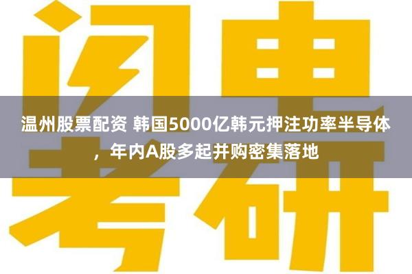 温州股票配资 韩国5000亿韩元押注功率半导体，年内A股多起并购密集落地