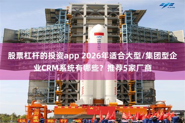 股票杠杆的投资app 2026年适合大型/集团型企业CRM系统有哪些？推荐5家厂商