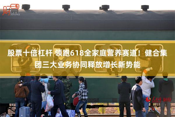 股票十倍杠杆 领跑618全家庭营养赛道！健合集团三大业务协同释放增长新势能