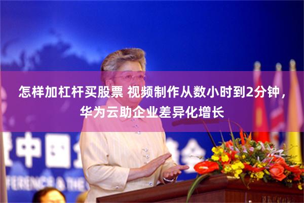 怎样加杠杆买股票 视频制作从数小时到2分钟，华为云助企业差异化增长