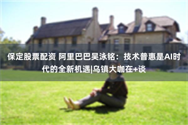 保定股票配资 阿里巴巴吴泳铭：技术普惠是AI时代的全新机遇|乌镇大咖在+谈