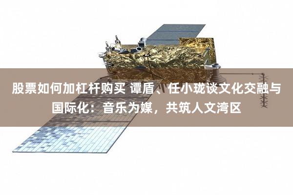 股票如何加杠杆购买 谭盾、任小珑谈文化交融与国际化：音乐为媒，共筑人文湾区