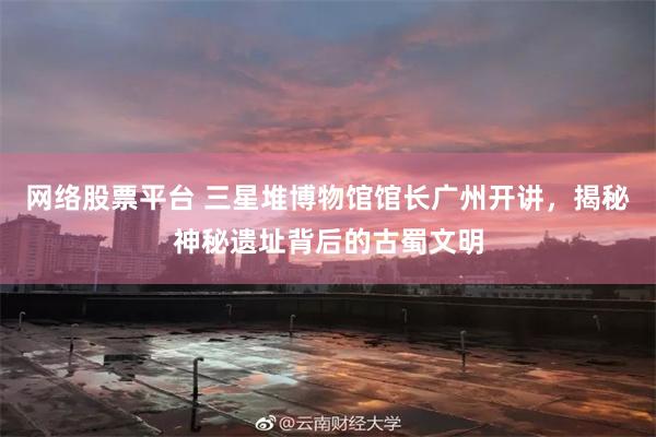 网络股票平台 三星堆博物馆馆长广州开讲，揭秘神秘遗址背后的古蜀文明