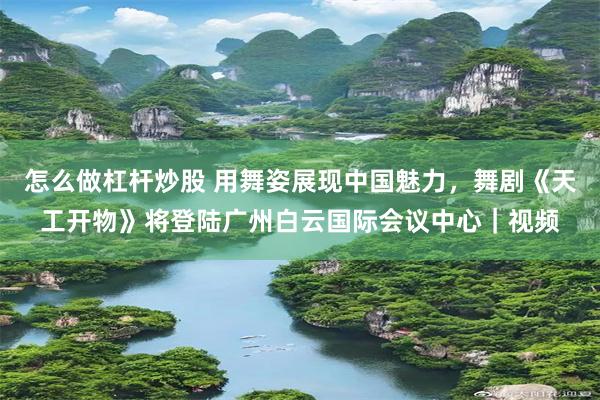 怎么做杠杆炒股 用舞姿展现中国魅力，舞剧《天工开物》将登陆广州白云国际会议中心｜视频