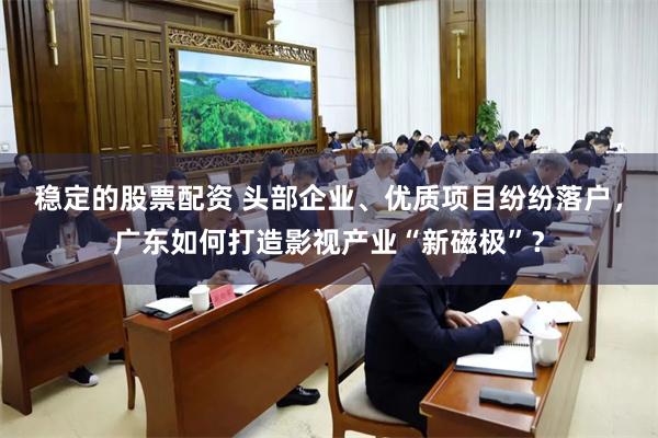 稳定的股票配资 头部企业、优质项目纷纷落户，广东如何打造影视产业“新磁极”？