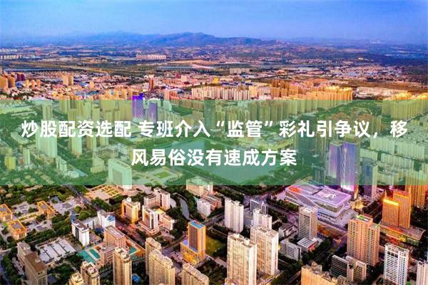 炒股配资选配 专班介入“监管”彩礼引争议，移风易俗没有速成方案