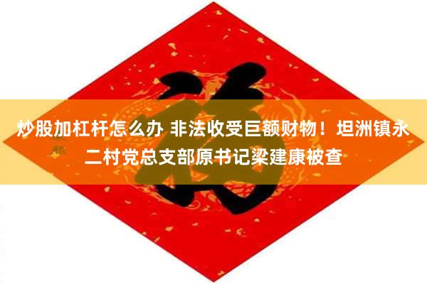 炒股加杠杆怎么办 非法收受巨额财物！坦洲镇永二村党总支部原书记梁建康被查