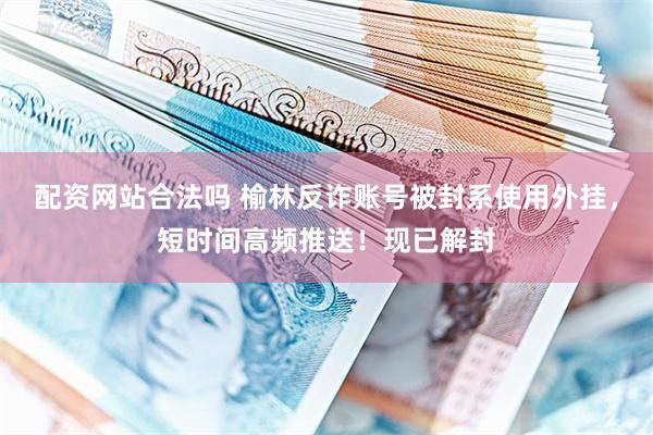 配资网站合法吗 榆林反诈账号被封系使用外挂，短时间高频推送！现已解封