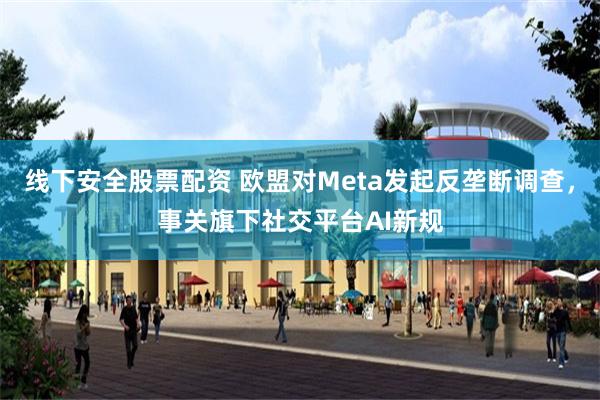 线下安全股票配资 欧盟对Meta发起反垄断调查，事关旗下社交平台AI新规