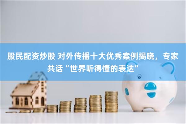 股民配资炒股 对外传播十大优秀案例揭晓，专家共话“世界听得懂的表达”