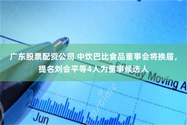 广东股票配资公司 中饮巴比食品董事会将换届，提名刘会平等4人为董事候选人