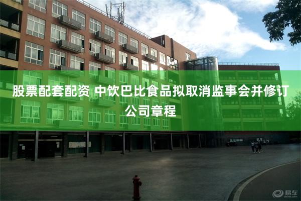股票配套配资 中饮巴比食品拟取消监事会并修订公司章程