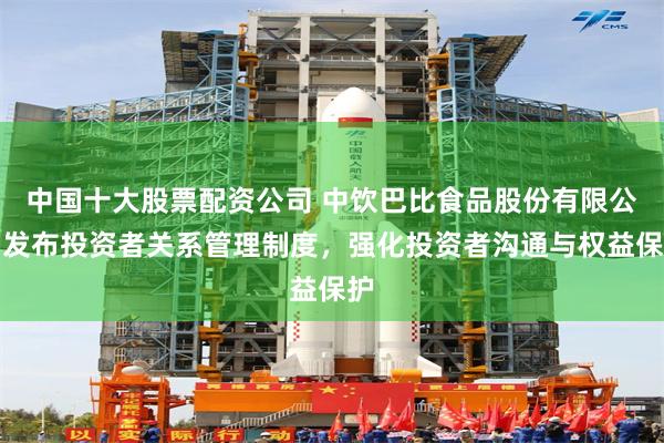 中国十大股票配资公司 中饮巴比食品股份有限公司发布投资者关系管理制度，强化投资者沟通与权益保护