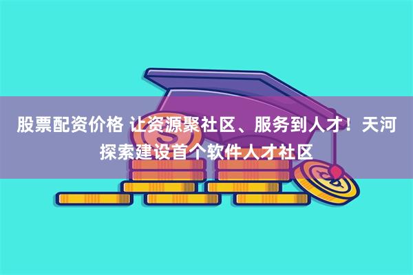 股票配资价格 让资源聚社区、服务到人才！天河探索建设首个软件人才社区