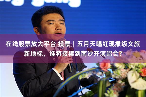在线股票放大平台 投票|五月天唱红现象级文旅新地标,谁将接棒到南沙开演唱会?