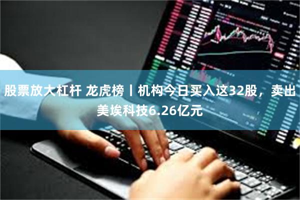 股票放大杠杆 龙虎榜丨机构今日买入这32股，卖出美埃科技6.26亿元