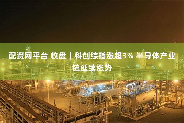 配资网平台 收盘｜科创综指涨超3% 半导体产业链延续涨势