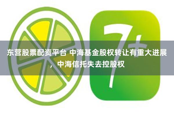 东营股票配资平台 中海基金股权转让有重大进展,中海信托失去控股权