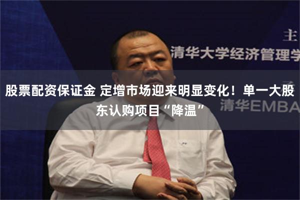 股票配资保证金 定增市场迎来明显变化！单一大股东认购项目“降温”