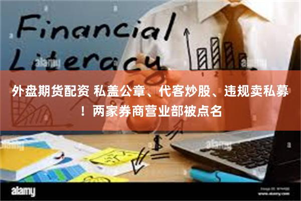 外盘期货配资 私盖公章、代客炒股、违规卖私募！两家券商营业部被点名