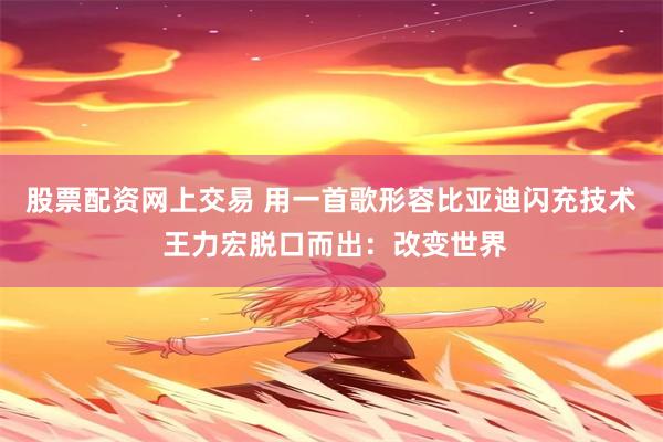 股票配资网上交易 用一首歌形容比亚迪闪充技术 王力宏脱口而出：改变世界
