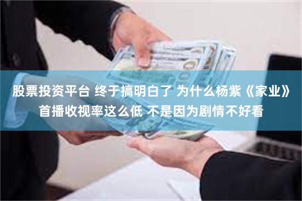 股票投资平台 终于搞明白了 为什么杨紫《家业》首播收视率这么低 不是因为剧情不好看