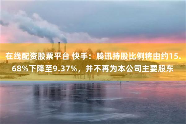 在线配资股票平台 快手：腾讯持股比例将由约15.68%下降至9.37%，并不再为本公司主要股东