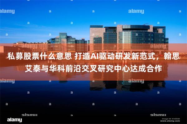 私募股票什么意思 打造AI驱动研发新范式,翰思艾泰与华科前沿交叉研究中心达成合作
