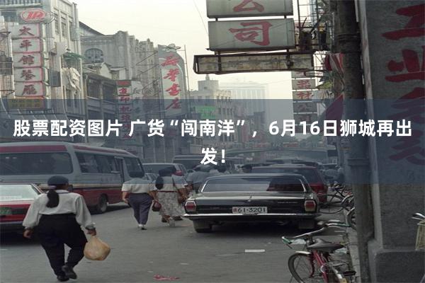 股票配资图片 广货“闯南洋”,6月16日狮城再出发!