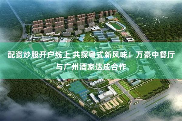 配资炒股开户线上 共探粤式新风味!万豪中餐厅与广州酒家达成合作