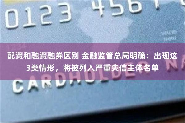 配资和融资融券区别 金融监管总局明确：出现这3类情形，将被列入严重失信主体名单