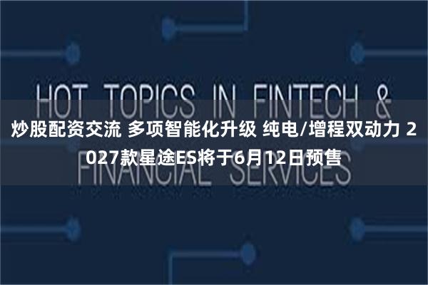 炒股配资交流 多项智能化升级 纯电/增程双动力 2027款星途ES将于6月12日预售