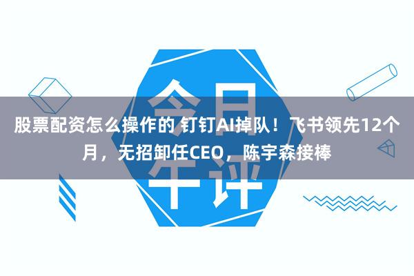 股票配资怎么操作的 钉钉AI掉队!飞书领先12个月,无招卸任CEO,陈宇森接棒