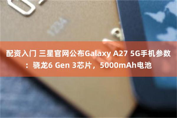 配资入门 三星官网公布Galaxy A27 5G手机参数：骁龙6 Gen 3芯片，5000mAh电池