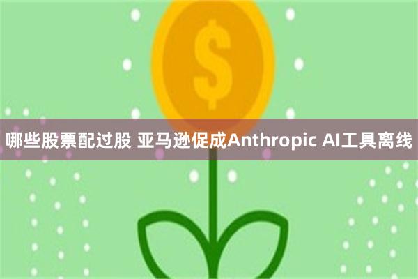 哪些股票配过股 亚马逊促成Anthropic AI工具离线