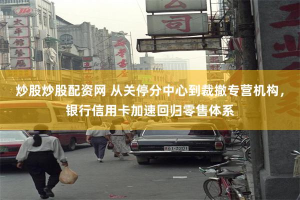 炒股炒股配资网 从关停分中心到裁撤专营机构，银行信用卡加速回归零售体系