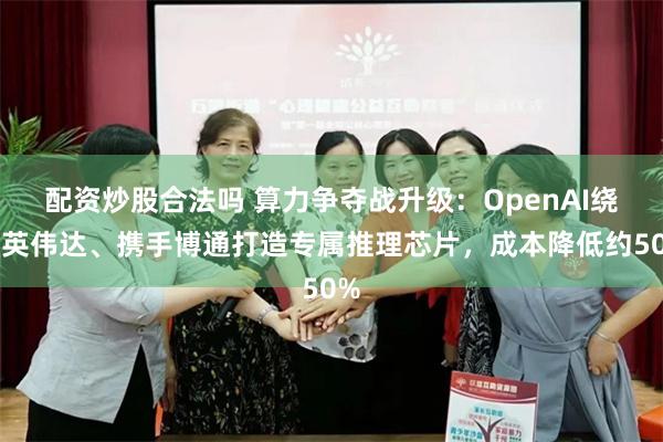 配资炒股合法吗 算力争夺战升级：OpenAI绕开英伟达、携手博通打造专属推理芯片，成本降低约50%