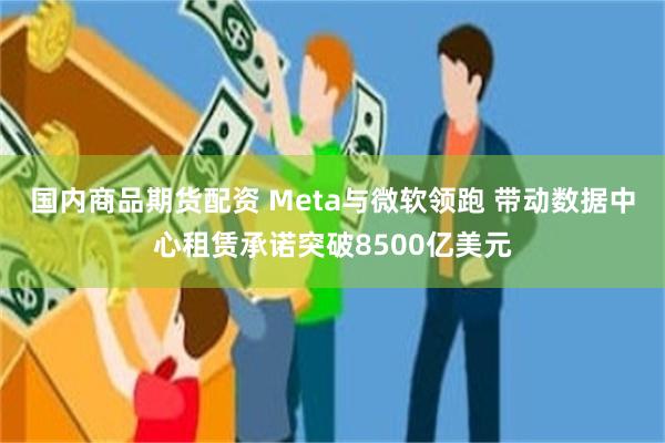 国内商品期货配资 Meta与微软领跑 带动数据中心租赁承诺突破8500亿美元