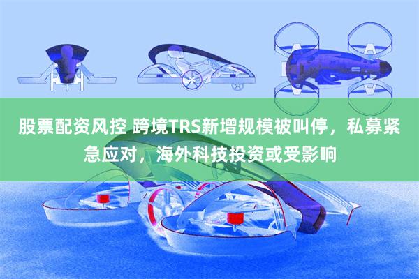 股票配资风控 跨境TRS新增规模被叫停，私募紧急应对，海外科技投资或受影响