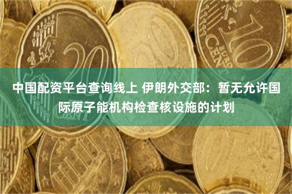 中国配资平台查询线上 伊朗外交部：暂无允许国际原子能机构检查核设施的计划