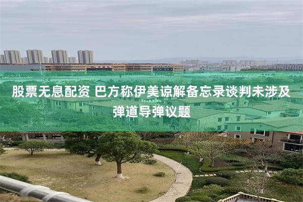 股票无息配资 巴方称伊美谅解备忘录谈判未涉及弹道导弹议题