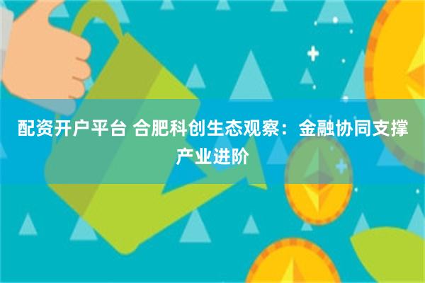 配资开户平台 合肥科创生态观察：金融协同支撑产业进阶