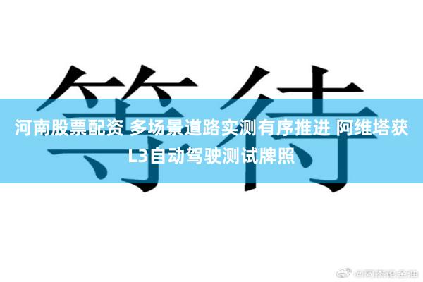 河南股票配资 多场景道路实测有序推进 阿维塔获L3自动驾驶测试牌照