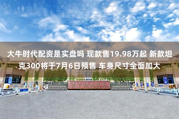 大牛时代配资是实盘吗 现款售19.98万起 新款坦克300将于7月6日预售 车身尺寸全面加大