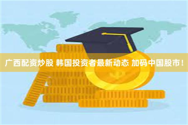 广西配资炒股 韩国投资者最新动态 加码中国股市！