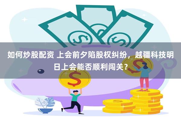 如何炒股配资 上会前夕陷股权纠纷,越疆科技明日上会能否顺利闯关?